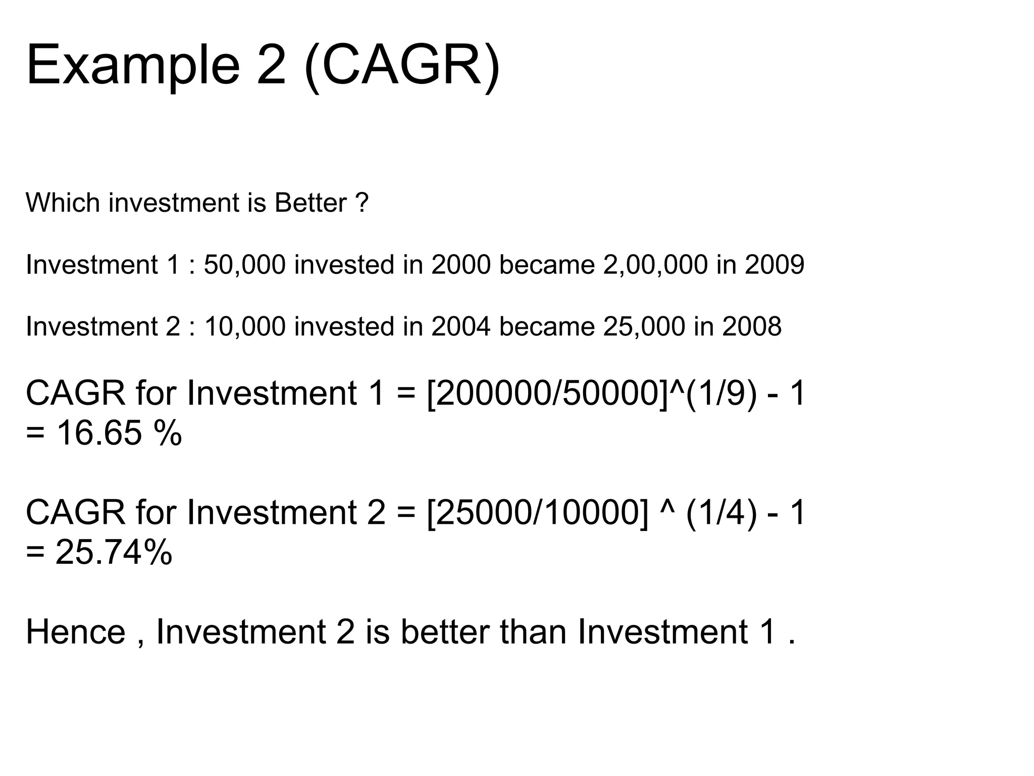Example 2 (CAGR)‏ Which investment is Better ?    Investment 1 : 50,000 invested in 2000 became 2,00,000 in 2009   Investment 2 : 10,000 invested in 2004 became 25,000 in 2008 CAGR for Investment 1 = [200000/50000]^(1/9) - 1 = 16.65 %    CAGR for Investment 2 = [25000/10000] ^ (1/4) - 1 = 25.74%    Hence , Investment 2 is better than Investment 1 .            