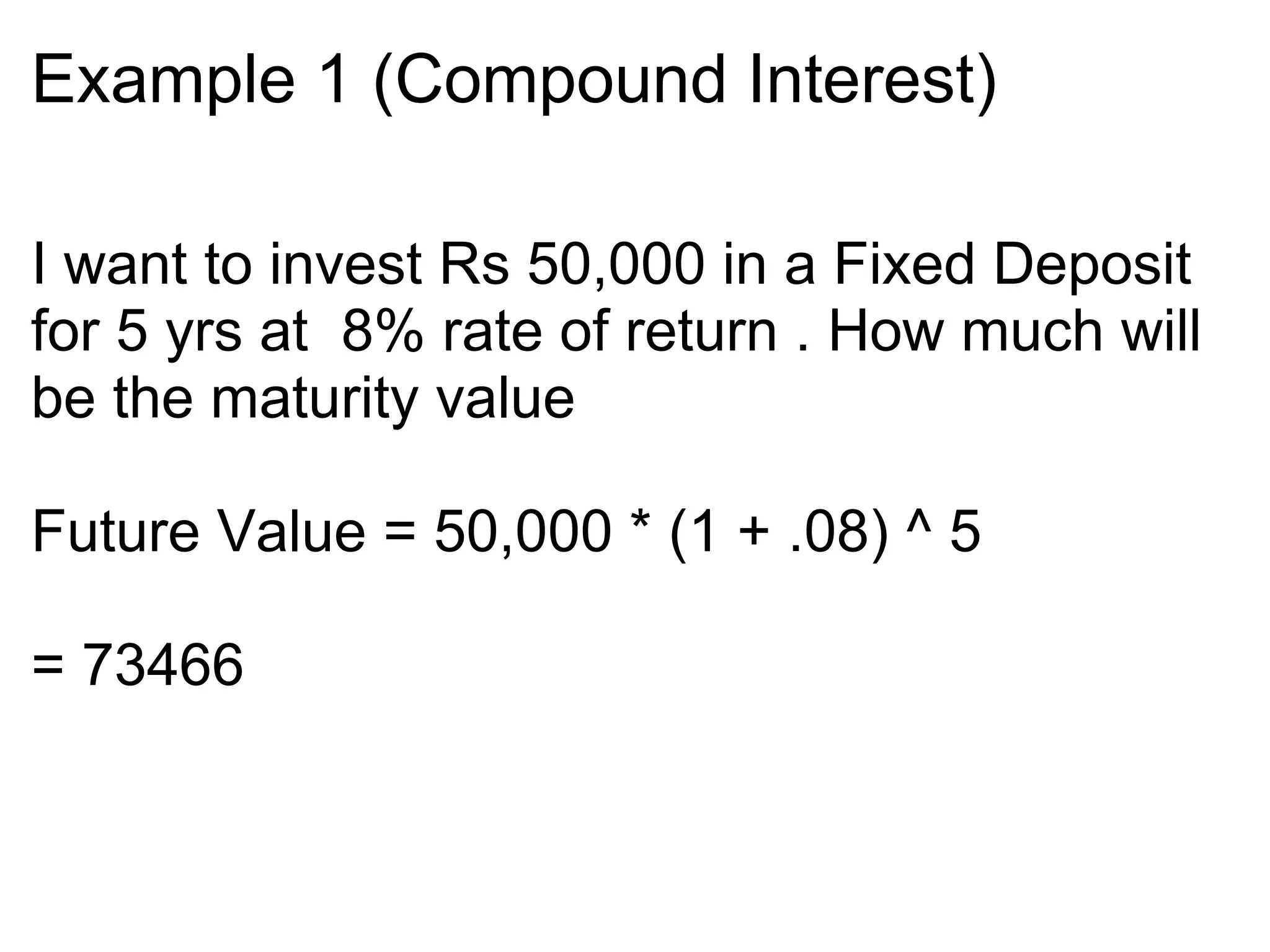 Example 1 (Compound Interest)‏ I want to invest Rs 50,000 in a Fixed Deposit for 5 yrs at  8% rate of return . How much will be the maturity value  Future Value = 50,000 * (1 + .08) ^ 5 = 73466  