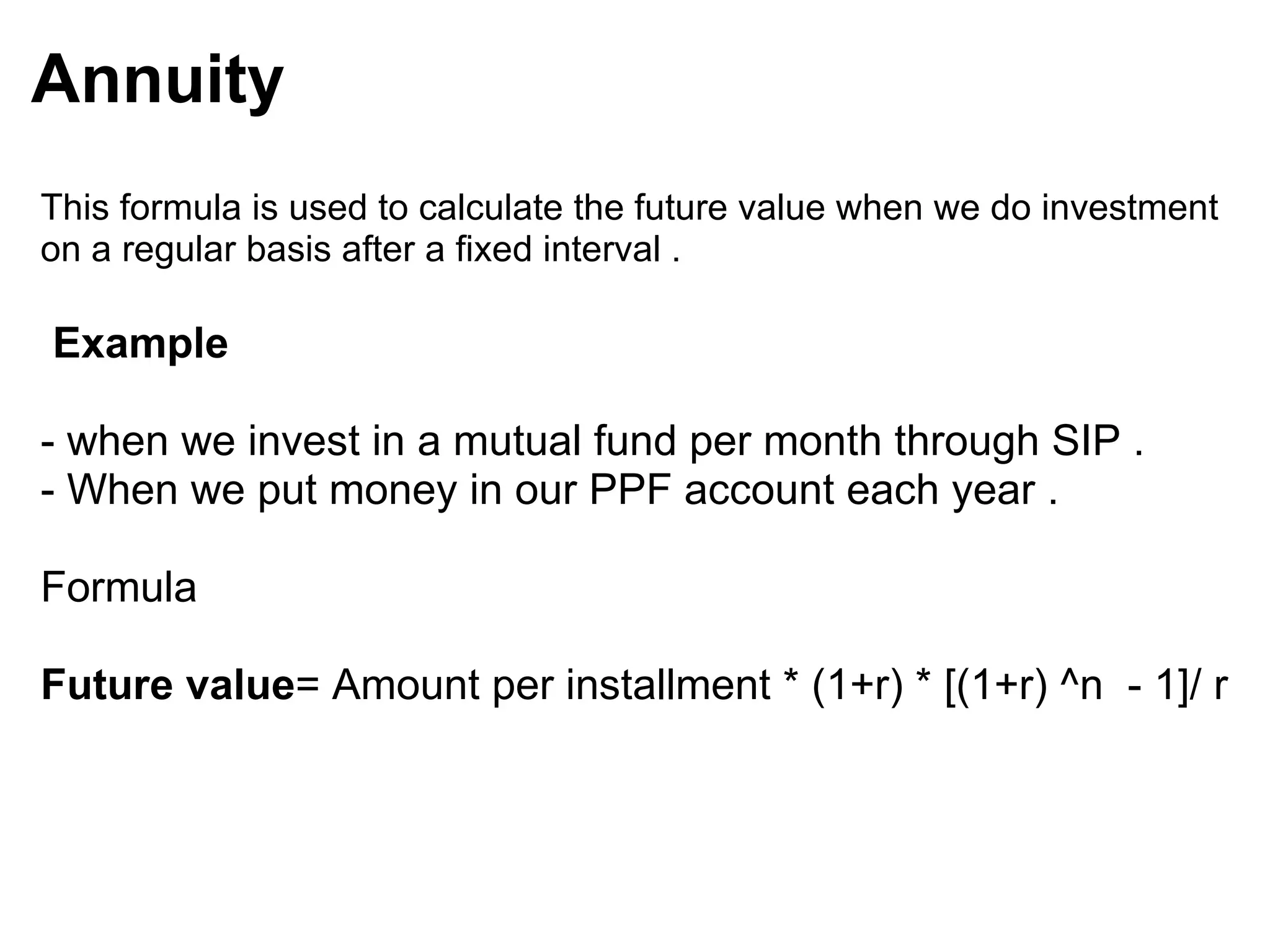 Annuity   This formula is used to calculate the future value when we do investment on a regular basis after a fixed interval .       Example  - when we invest in a mutual fund per month through SIP . - When we put money in our PPF account each year .  Formula Future value = Amount per installment * (1+r) * [(1+r) ^n  - 1]/ r  