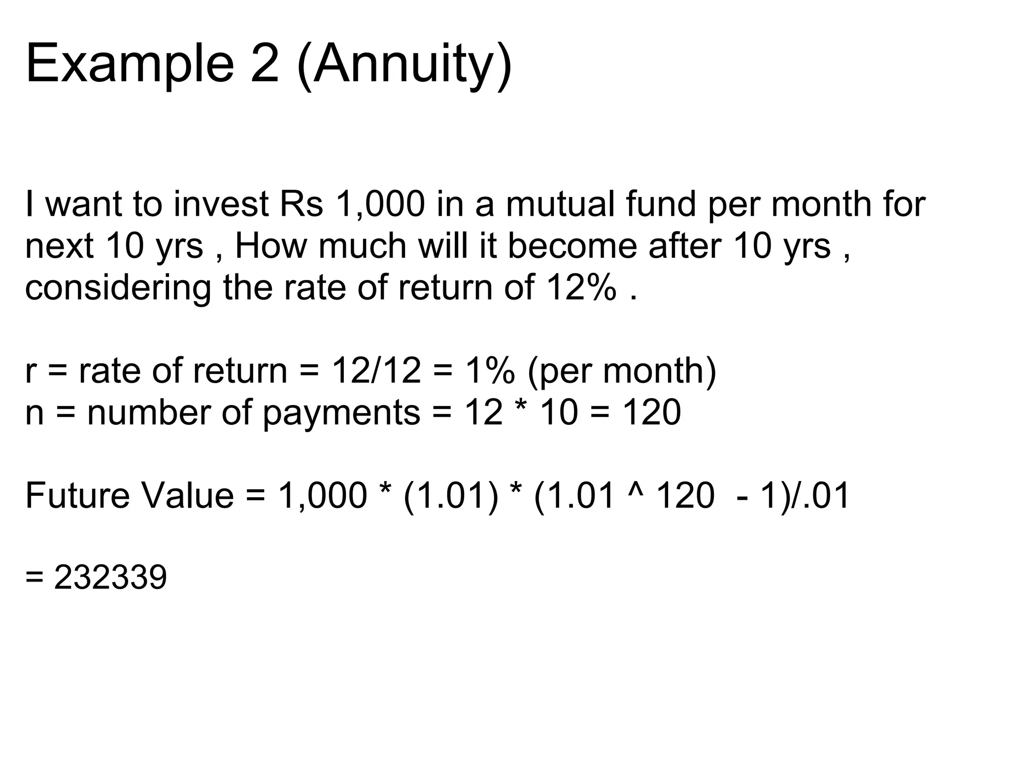 Example 2 (Annuity)‏ I want to invest Rs 1,000 in a mutual fund per month for next 10 yrs , How much will it become after 10 yrs , considering the rate of return of 12% .    r = rate of return = 12/12 = 1% (per month)  n = number of payments = 12 * 10 = 120   Future Value = 1,000 * (1.01) * (1.01 ^ 120  - 1)/.01  = 232339 