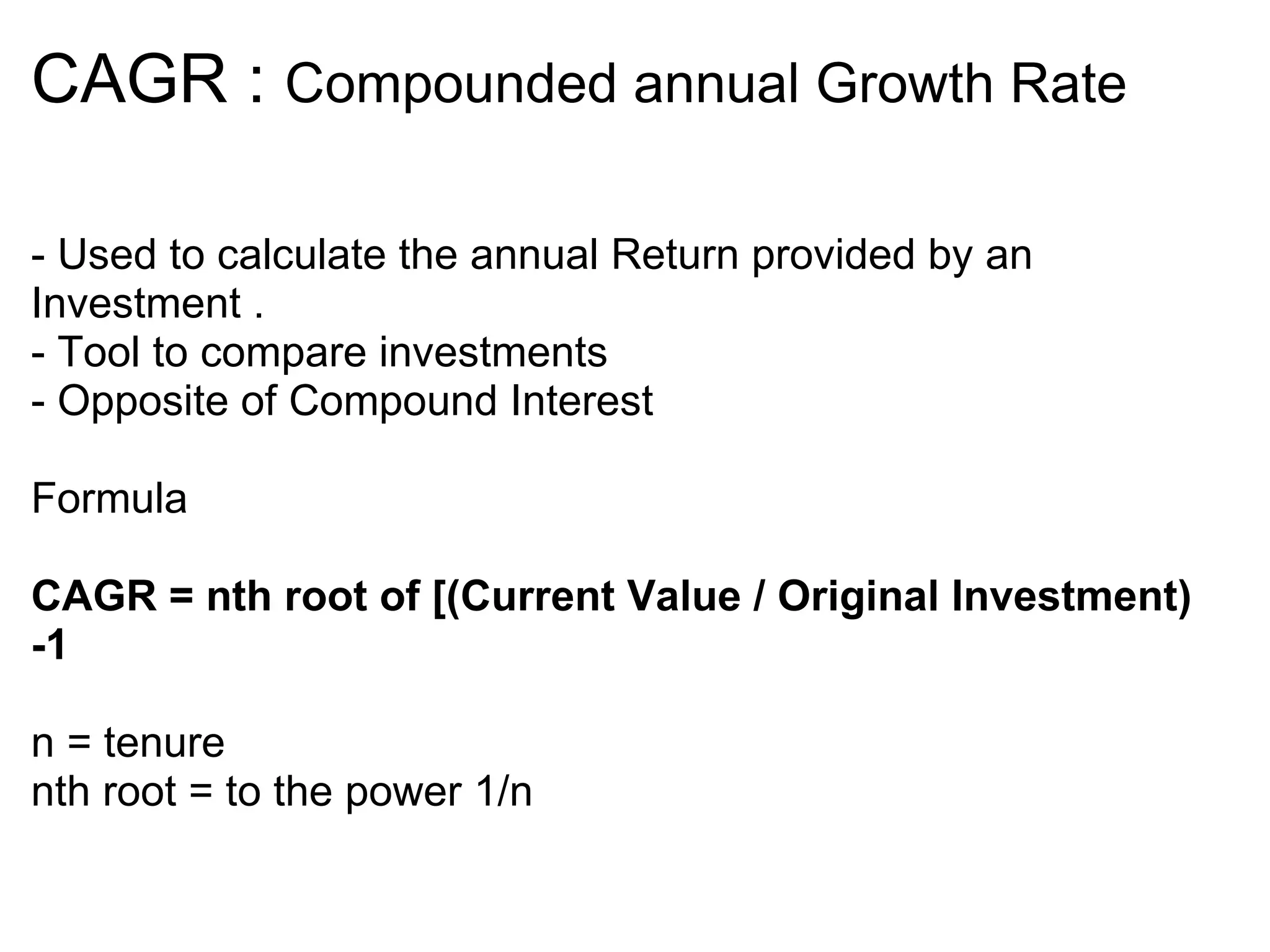 CAGR :  Compounded annual Growth Rate - Used to calculate the annual Return provided by an Investment . - Tool to compare investments  - Opposite of Compound Interest Formula  CAGR = nth root of [(Current Value / Original Investment) -1  n = tenure  nth root = to the power 1/n    