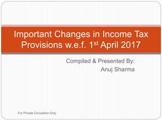 Compiled & Presented By:
Anuj Sharma
Important Changes in Income Tax
Provisions w.e.f. 1st April 2017
For Private Circulation Only
 