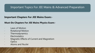Important Chapters For JEE Mains Exam:-
Must-Do Chapters For JEE Mains Physics Exam:-
· Laws of Motion
· Rotational Motion
· Thermodynamics
· Electrostatics
· Magnetic Effects of Current and Magnetism
· Optics
· Atoms and Nuclei
Important Topics For JEE Mains & Advanced Preparation
 