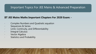 IIT JEE Mains Maths Important Chapters For 2020 Exam: -
· Complex Numbers and Quadratic equation
· Sequences & Series
· Limit, Continuity, and Differentiability
· Integral Calculus
· Vector Algebra
· Statistics and Probability
Important Topics For JEE Mains & Advanced Preparation
 