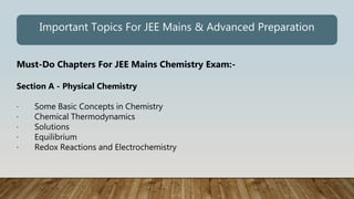 Must-Do Chapters For JEE Mains Chemistry Exam:-
Section A - Physical Chemistry
· Some Basic Concepts in Chemistry
· Chemical Thermodynamics
· Solutions
· Equilibrium
· Redox Reactions and Electrochemistry
Important Topics For JEE Mains & Advanced Preparation
 