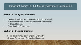 Section B - Inorganic Chemistry:
· General Principles and Process of Isolation of Metals
· S- Block Elements (Alkali and Alkaline Earth Metals)
· P- Block Elements
· Coordination Compounds
Section C - Organic Chemistry
· Some Basic Principles of Organic Chemistry
· Organic Compounds Containing Halogens
Important Topics For JEE Mains & Advanced Preparation
 
