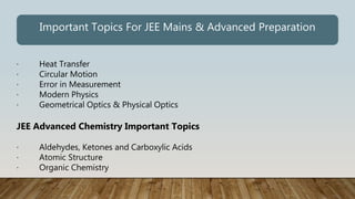 · Heat Transfer
· Circular Motion
· Error in Measurement
· Modern Physics
· Geometrical Optics & Physical Optics
JEE Advanced Chemistry Important Topics
· Aldehydes, Ketones and Carboxylic Acids
· Atomic Structure
· Organic Chemistry
Important Topics For JEE Mains & Advanced Preparation
 