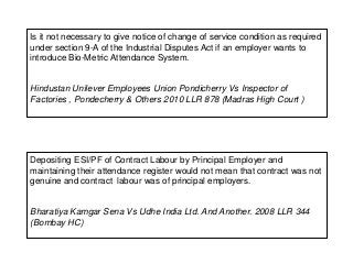 Is it not necessary to give notice of change of service condition as required
under section 9-A of the Industrial Disputes Act if an employer wants to
introduce Bio-Metric Attendance System.
Hindustan Unilever Employees Union Pondicherry Vs Inspector of
Factories , Pondecherry & Others 2010 LLR 878 (Madras High Court )
Depositing ESI/PF of Contract Labour by Principal Employer and
maintaining their attendance register would not mean that contract was not
genuine and contract labour was of principal employers.
Bharatiya Kamgar Sena Vs Udhe India Ltd. And Another. 2008 LLR 344
(Bombay HC)
 