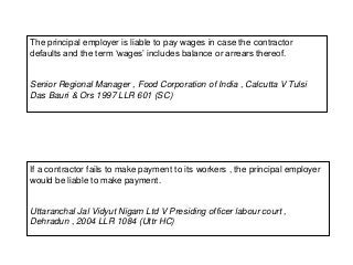 The principal employer is liable to pay wages in case the contractor
defaults and the term ‘wages’ includes balance or arrears thereof.
Senior Regional Manager , Food Corporation of India , Calcutta V Tulsi
Das Bauri & Ors 1997 LLR 601 (SC)
If a contractor fails to make payment to its workers , the principal employer
would be liable to make payment.
Uttaranchal Jal Vidyut Nigam Ltd V Presiding officer labour court ,
Dehradun , 2004 LLR 1084 (Uttr HC)
 