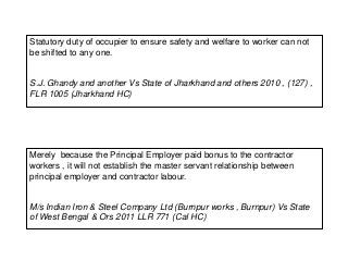 Statutory duty of occupier to ensure safety and welfare to worker can not
be shifted to any one.
S.J. Ghandy and another Vs State of Jharkhand and others 2010 , (127) ,
FLR 1005 (Jharkhand HC)
Merely because the Principal Employer paid bonus to the contractor
workers , it will not establish the master servant relationship between
principal employer and contractor labour.
M/s Indian Iron & Steel Company Ltd (Burnpur works , Burnpur) Vs State
of West Bengal & Ors 2011 LLR 771 (Cal HC)
 