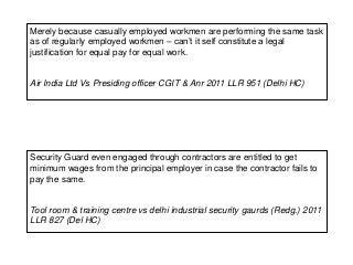 Merely because casually employed workmen are performing the same task
as of regularly employed workmen – can’t it self constitute a legal
justification for equal pay for equal work.
Air India Ltd Vs Presiding officer CGIT & Anr 2011 LLR 951 (Delhi HC)
Security Guard even engaged through contractors are entitled to get
minimum wages from the principal employer in case the contractor fails to
pay the same.
Tool room & training centre vs delhi industrial security gaurds (Redg.) 2011
LLR 827 (Del HC)
 