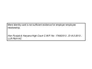 Mere identity card is not sufficient evidence for employer-employee
relationship.
Hon Punjab & Haryana High Court C.W.P. No 1748/2013 , D/-8-2-2013 ,
LLR P&H HC
 