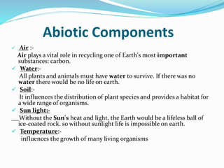 Abiotic Components
 Air :-
Air plays a vital role in recycling one of Earth's most important
substances: carbon.
 Water:-
All plants and animals must have water to survive. If there was no
water there would be no life on earth.
 Soil:-
It influences the distribution of plant species and provides a habitat for
a wide range of organisms.
 Sun light:-
Without the Sun's heat and light, the Earth would be a lifeless ball of
ice-coated rock. so without sunlight life is impossible on earth.
 Temperature:-
influences the growth of many living organisms
 