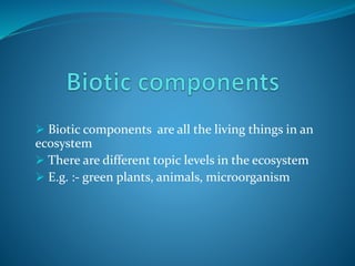  Biotic components are all the living things in an
ecosystem
 There are different topic levels in the ecosystem
 E.g. :- green plants, animals, microorganism
 