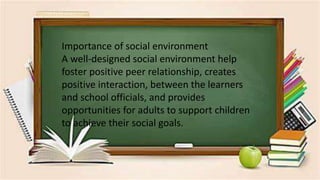 .
Importance of social environment
A well-designed social environment help
foster positive peer relationship, creates
positive interaction, between the learners
and school officials, and provides
opportunities for adults to support children
to achieve their social goals.
 