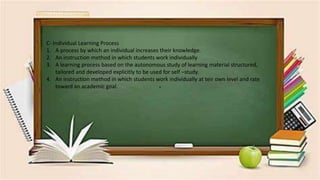 .
C- Individual Learning Process
1. A process by which an individual increases their knowledge.
2. An instruction method in which students work individually
3. A learning process based on the autonomous study of learning material structured,
tailored and developed explicitly to be used for self –study.
4. An instruction method in which students work individually at teir own level and rate
toward an academic goal.
 