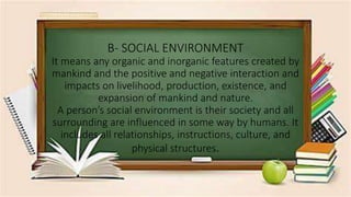 B- SOCIAL ENVIRONMENT
It means any organic and inorganic features created by
mankind and the positive and negative interaction and
impacts on livelihood, production, existence, and
expansion of mankind and nature.
A person’s social environment is their society and all
surrounding are influenced in some way by humans. It
includes all relationships, instructions, culture, and
physical structures.
 
