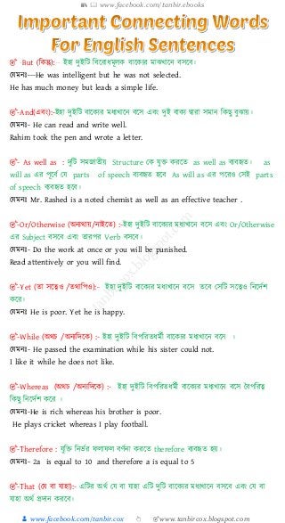 📚  www.facebook.com/tanbir.ebooks
👦 www.facebook.com/tanbir.cox 👆 🎯www.tanbircox.blogspot.com
ইহা দুইটি টির াধমূলক িারকে মাঝখারে িসরি।
যেমেঃ---He was intelligent but he was not selected.
He has much money but leads a simple life.
🎯-And(এিং):-ইহা দুইটি িারকে মধেখারে িরস এিং দুই িাকে দ্বা া সমাে টকছু িুঝায়।
যেমেঃ- He can read and write well.
Rahim took the pen and wrote a letter.
🎯- As well as : দুটি সমজাতীয় Structure যক েুক্ত ক রত as well as িেিহৃত। as
will as এ পূরিে যে parts of speech িেিহৃত হরি As will as এ পর ও যসই parts
of speech িেিহৃত হরি।
যেমেঃ Mr. Rashed is a noted chemist as well as an effective teacher .
🎯-Or/Otherwise (অেেথায়/োইরত) :-ইহা দুইটি িারকে মধেখারে িরস এিং Or/Otherwise
এ Subject িসরি এিং তা প Verb িসরি।
যেমেঃ- Do the work at once or you will be punished.
Read attentively or you will find.
🎯-Yet (তা সরেও /তথাটপও):- ইহা দুইটি িারকে মধেখারে িরস তরি যসটি সরেও টেরদেশ
কর ।
যেমেঃ He is poor. Yet he is happy.
🎯-While (অথচ /অেেটদরক) :- ইহা দুইটি টিপট তধমেী িারকে মধেখারে িরস ।
যেমেঃ- He passed the examination while his sister could not.
I like it while he does not like.
🎯-Whereas (অথচ /অেেটদরক) :- ইহা দুইটি টিপট তধমেী িারকে মধেখারে িরস বিপট ে
টকছু টেরদেশ কর ।
যেমেঃ-He is rich whereas his brother is poor.
He plays cricket whereas I play football.
🎯-Therefore : েুটক্ত টের্ে ফলাফল ির্েো ক রত therefore িেিহৃত হয়।
যেমেঃ- 2a is equal to 10 and therefore a is equal to 5
🎯-That (যে িা োহা):- এটি অথে যে িা োহা এটি দুটি িারকে মধেখারে িসরি এিং যে িা
োহা অথে প্রদাে ক রি।
 