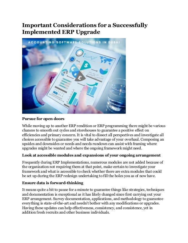 Important Considerations for a Successfully
Implemented ERP Upgrade
Pursue for open doors
While moving up to another ERP rendition or ERP programming there might be various
chances to smooth out cycles and storehouses to guarantee a positive effect on
efficiencies and primary concern. It is vital to dissect all perspectives and investigate all
choices accessible to guarantee you will take advantage of your overhaul. Composing an
upsides and downsides or needs and needs rundown can assist with framing where
upgrades might be wanted and where the ongoing framework might need.
Look at accessible modules and expansions of your ongoing arrangement
Frequently during ERP Implementations, numerous modules are not added because of
the organization not requiring them at that point, make certain to investigate your
framework and what is accessible to check whether there are extra modules that could
be set up during the ERP redesign undertaking to fill the holes you as of now have.
Ensure data is forward-thinking
It means quite a bit to pause for a minute to guarantee things like strategies, techniques
and documentation is exceptional as it has likely changed since first carrying out your
ERP arrangement. Survey documentation, applications, and methodology to guarantee
everything is state-of-the-art and needn't bother with any modifications or upgrades.
Having these updates can help effectiveness, consistency, and consistence, yet in
addition fresh recruits and other business individuals.
 