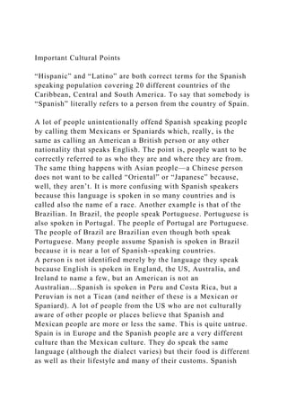 Important Cultural Points
“Hispanic” and “Latino” are both correct terms for the Spanish
speaking population covering 20 different countries of the
Caribbean, Central and South America. To say that somebody is
“Spanish” literally refers to a person from the country of Spain.
A lot of people unintentionally offend Spanish speaking people
by calling them Mexicans or Spaniards which, really, is the
same as calling an American a British person or any other
nationality that speaks English. The point is, people want to be
correctly referred to as who they are and where they are from.
The same thing happens with Asian people—a Chinese person
does not want to be called “Oriental” or “Japanese” because,
well, they aren’t. It is more confusing with Spanish speakers
because this language is spoken in so many countries and is
called also the name of a race. Another example is that of the
Brazilian. In Brazil, the people speak Portuguese. Portuguese is
also spoken in Portugal. The people of Portugal are Portuguese.
The people of Brazil are Brazilian even though both speak
Portuguese. Many people assume Spanish is spoken in Brazil
because it is near a lot of Spanish-speaking countries.
A person is not identified merely by the language they speak
because English is spoken in England, the US, Australia, and
Ireland to name a few, but an American is not an
Australian…Spanish is spoken in Peru and Costa Rica, but a
Peruvian is not a Tican (and neither of these is a Mexican or
Spaniard). A lot of people from the US who are not culturally
aware of other people or places believe that Spanish and
Mexican people are more or less the same. This is quite untrue.
Spain is in Europe and the Spanish people are a very different
culture than the Mexican culture. They do speak the same
language (although the dialect varies) but their food is different
as well as their lifestyle and many of their customs. Spanish
 