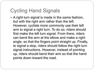 Cycling Hand Signals
 A right turn signal is made in the same fashion,
but with the right arm rather than the left.
However, cyclists more commonly use their left
arm to signal a right turn. To do so, riders should
first make the left turn signal. From there, riders
can bend the arm at the elbow and make a right
angle, so that the fingers point straight up. Finally,
to signal a stop, riders should follow the right turn
signal instructions. However, instead of pointing
up, riders should bend their arm so that the hand
points down toward the road.
 