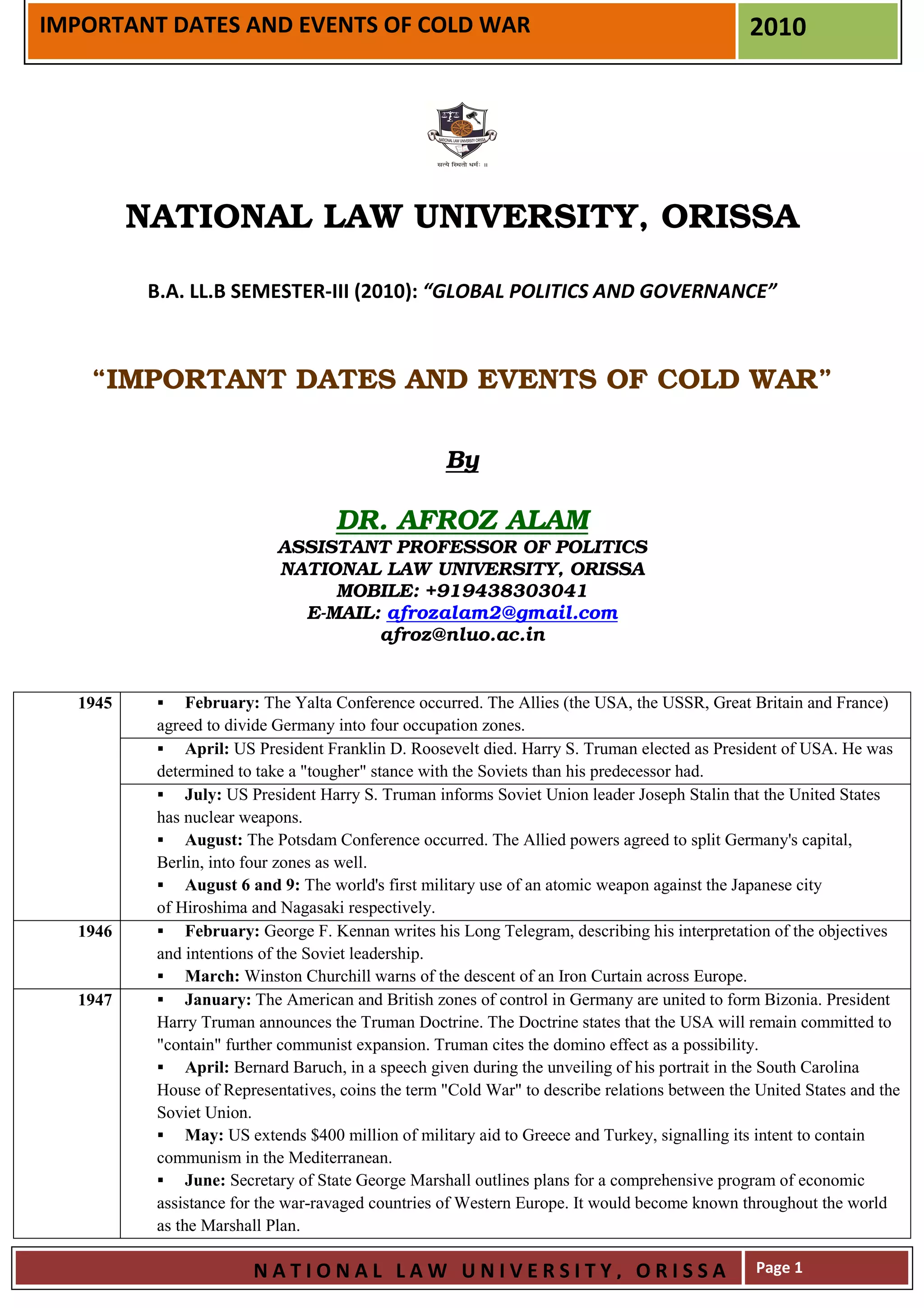 IMPORTANT DATES AND EVENTS OF COLD WAR                                                         2010




         NATIONAL LAW UNIVERSITY, ORISSA

          B.A. LL.B SEMESTER-III (2010): “GLOBAL POLITICS AND GOVERNANCE”



    “IMPORTANT DATES AND EVENTS OF COLD WAR”

                                                   By

                                   DR. AFROZ ALAM
                           ASSISTANT PROFESSOR OF POLITICS
                           NATIONAL LAW UNIVERSITY, ORISSA
                                MOBILE: +919438303041
                             E-MAIL: afrozalam2@gmail.com
                                    afroz@nluo.ac.in


  1945         February: The Yalta Conference occurred. The Allies (the USA, the USSR, Great Britain and France)
          agreed to divide Germany into four occupation zones.
               April: US President Franklin D. Roosevelt died. Harry S. Truman elected as President of USA. He was
          determined to take a "tougher" stance with the Soviets than his predecessor had.
               July: US President Harry S. Truman informs Soviet Union leader Joseph Stalin that the United States
          has nuclear weapons.
               August: The Potsdam Conference occurred. The Allied powers agreed to split Germany's capital,
          Berlin, into four zones as well.
               August 6 and 9: The world's first military use of an atomic weapon against the Japanese city
          of Hiroshima and Nagasaki respectively.
  1946         February: George F. Kennan writes his Long Telegram, describing his interpretation of the objectives
          and intentions of the Soviet leadership.
               March: Winston Churchill warns of the descent of an Iron Curtain across Europe.
  1947         January: The American and British zones of control in Germany are united to form Bizonia. President
          Harry Truman announces the Truman Doctrine. The Doctrine states that the USA will remain committed to
          "contain" further communist expansion. Truman cites the domino effect as a possibility.
               April: Bernard Baruch, in a speech given during the unveiling of his portrait in the South Carolina
          House of Representatives, coins the term "Cold War" to describe relations between the United States and the
          Soviet Union.
               May: US extends $400 million of military aid to Greece and Turkey, signalling its intent to contain
          communism in the Mediterranean.
               June: Secretary of State George Marshall outlines plans for a comprehensive program of economic
          assistance for the war-ravaged countries of Western Europe. It would become known throughout the world
          as the Marshall Plan.

                       NATIONAL LAW UNIVERSITY, ORISSA                                          Page 1
 