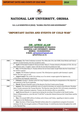 IMPORTANT DATES AND EVENTS OF COLD WAR                                                         2010




         NATIONAL LAW UNIVERSITY, ORISSA

          B.A. LL.B SEMESTER-III (2010): “GLOBAL POLITICS AND GOVERNANCE”



    “IMPORTANT DATES AND EVENTS OF COLD WAR”

                                                   By

                                   DR. AFROZ ALAM
                           ASSISTANT PROFESSOR OF POLITICS
                           NATIONAL LAW UNIVERSITY, ORISSA
                                MOBILE: +919438303041
                             E-MAIL: afrozalam2@gmail.com
                                    afroz@nluo.ac.in


  1945         February: The Yalta Conference occurred. The Allies (the USA, the USSR, Great Britain and France)
          agreed to divide Germany into four occupation zones.
               April: US President Franklin D. Roosevelt died. Harry S. Truman elected as President of USA. He was
          determined to take a "tougher" stance with the Soviets than his predecessor had.
               July: US President Harry S. Truman informs Soviet Union leader Joseph Stalin that the United States
          has nuclear weapons.
               August: The Potsdam Conference occurred. The Allied powers agreed to split Germany's capital,
          Berlin, into four zones as well.
               August 6 and 9: The world's first military use of an atomic weapon against the Japanese city
          of Hiroshima and Nagasaki respectively.
  1946         February: George F. Kennan writes his Long Telegram, describing his interpretation of the objectives
          and intentions of the Soviet leadership.
               March: Winston Churchill warns of the descent of an Iron Curtain across Europe.
  1947         January: The American and British zones of control in Germany are united to form Bizonia. President
          Harry Truman announces the Truman Doctrine. The Doctrine states that the USA will remain committed to
          "contain" further communist expansion. Truman cites the domino effect as a possibility.
               April: Bernard Baruch, in a speech given during the unveiling of his portrait in the South Carolina
          House of Representatives, coins the term "Cold War" to describe relations between the United States and the
          Soviet Union.
               May: US extends $400 million of military aid to Greece and Turkey, signalling its intent to contain
          communism in the Mediterranean.
               June: Secretary of State George Marshall outlines plans for a comprehensive program of economic
          assistance for the war-ravaged countries of Western Europe. It would become known throughout the world
          as the Marshall Plan.

                       NATIONAL LAW UNIVERSITY, ORISSA                                          Page 1
 