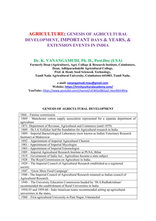 AGRICULTURE: GENESIS OF AGRICULTURAL
DEVELOPMENT, IMPORTANT DAYS & YEARS, &
EXTENSION EVENTS IN INDIA
Dr. K. VANANGAMUDI, Ph. D., Post.Doc (USA)
Formerly Dean (Agriculture), Agri. College & Research Institute, Coimbatore,
Dean, Adhiparashakthi Agricultural College,
Prof. & Head, Seed Science& Technology,
Tamil Nadu Agricultural University, Coimbatore-641003, Tamil Nadu.
e mail: vanangamudi.tnau@gmail.com
Website: https://trinityculturalacademy.com/
YouTube: https://www.youtube.com/channel/UCWGv08j5jaZ-nkvz46HrBVw
GENESIS OF AGRICULTURAL DEVELOPMENT
1866 – Famine commission
1869 – Manchester cotton supply association represented for a separate department of
agriculture
1871- Department of Revenue, Agricultural and Commerce (until 1879)
1889 – Dr.J.A.Vollyker laid the foundation for Agricultural research in India
1889 – Imperial Bacteriological Laboratory (now known as Indian Veterinary Research
Institute) at Mukteswar.
1892 – Appointment of Imperial Agricultural Chemist
1901 - Appointment of Imperial Mycologist
1903 - Appointment of Imperial Entomologist
1905 – Imperial Agricultural Research Institute at PUSA, Bihar
1919 – Government of India Act , Agriculture became a state subject
1928 – The Royal Commission on Agriculture in India.
1929 – The Imperial Council of Agricultural Research established as a registered
society.
1947 – ‘Grow More Food Campaign’.
1948 - The Imperial Council of Agricultural Research renamed as Indian council of
Agricultural Research.
1949 – The University Education Commission headed by ‘Dr.S.Radhakrishnan’
recommended the establishment of Rural Universities in India.
1954-55 and 1959-60 - Indo-American teams recommended setting up agricultural
universities in the states.
1960 – First agricultural University in Pant Nagar, Uttaranchal
 