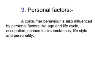 3. Personal factors:- 
A consumer behaviour is also influenced 
by personal factors like age and life cycle, 
occupation, ...