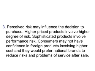 3. Perceived risk may influence the decision to 
purchase. Higher priced products involve higher 
degree of risk. Sophisti...