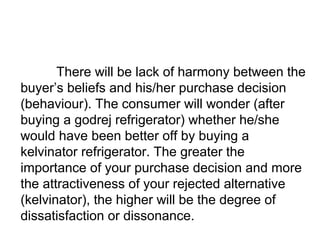 There will be lack of harmony between the 
buyer’s beliefs and his/her purchase decision 
(behaviour). The consumer will w...