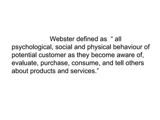 Webster defined as “ all 
psychological, social and physical behaviour of 
potential customer as they become aware of, 
ev...