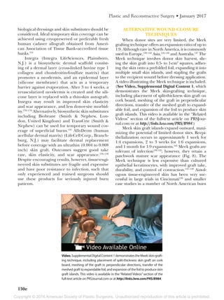 Copyright © 2016 American Society of Plastic Surgeons. Unauthorized reproduction of this article is prohibited.
130e
Plastic and Reconstructive Surgery • January 2017
biological dressings and skin substitutes should be
considered. Ideal temporary skin coverage can be
achieved using cryopreserved or preferably fresh
human cadaver allograft obtained from Ameri-
can Association of Tissue Bank–accredited tissue
banks.131
Integra (Integra LifeSciences, Plainsboro,
N.J.) is a biosynthetic dermal scaffold consist-
ing of a dermal layer (cross-linked bovine type 1
collagen and chondroitin-6-sulfate matrix) that
promotes a neodermis, and an epidermal layer
(silicone membrane) that acts as a temporary
barrier against evaporation. After 3 to 4 weeks, a
revascularized neodermis is created and the sili-
cone layer is replaced with a thin-skin autograft.
Integra may result in improved skin elasticity
and scar appearance, and less donor-site morbid-
ity.132–134
Alternatively, biosynthetic skin substitutes
including Biobrane (Smith & Nephew, Lon-
don, United Kingdom) and TransCyte (Smith &
Nephew) can be used for temporary wound cov-
erage of superficial burns.135
AlloDerm (human
acellular dermal matrix) (LifeCell Corp., Branch-
burg, N.J.) may facilitate dermal replacement
before coverage with an ultrathin (0.004 to 0.008
inch) skin graft. Outcomes suggest good take
rate, skin elasticity, and scar appearance.136–138
Despite encouraging results, however, tissue-engi-
neered skin substitutes are fragile and expensive
and have poor resistance to infection, such that
only experienced and trained surgeons should
use these products for seriously injured burn
patients.
ALTERNATIVE WOUND CLOSURE
TECHNIQUES
When donor sites are very limited, the Meek
grafting technique offers an expansion ratio of up to
1:9. Although rare in North America, it is commonly
used in Europe,139–142
Asia,143–146
and Australia.147
The
Meek technique involves donor skin harvest, slic-
ing the skin graft into 0.5- to 1-cm2
squares, adher-
ing the skin onto a prefolded foil, expanding it into
multiple small skin islands, and stapling the grafts
to the recipient wound before dressing application.
A video illustrating the Meek technique is included.
(See Video, Supplemental Digital Content 1, which
demonstrates the Meek skin-grafting technique,
including placement of split-thickness skin graft on
cork board, meshing of the graft in perpendicular
directions, transfer of the meshed graft to expand-
able foil, and expansion of the foil to produce skin
graft islands. This video is available in the “Related
Videos” section of the full-text article on PRSJour-
nal.com or at http://links.lww.com/PRS/B984.)
Meek skin graft islands expand outward, maxi-
mizing the potential of limited donor sites. Reepi-
thelialization occurs in approximately 1 week for
1:4 expansions, 2 to 3 weeks for 1:6 expansions,
and 1 month for 1:9 expansions.145
Meek grafts are
tolerant of infection139,143
; however, they retain a
patchwork mature scar appearance (Fig. 8). The
Meek technique is less expensive than cultured
epithelial keratinocytes, with improved graft take,
durability, and control of contraction.147–149
Autol-
ogous tissue-engineered skin has been very suc-
cessful in large trials in Cincinnati150
and smaller
case studies in a number of North American burn
Video.SupplementalDigitalContent1demonstratestheMeekskin-graft-
ing technique, including placement of split-thickness skin graft on cork
board, meshing of the graft in perpendicular directions, transfer of the
meshed graft to expandable foil, and expansion of the foil to produce skin
graft islands. This video is available in the “Related Videos” section of the
full-text article on PRSJournal.com or at http://links.lww.com/PRS/B984.
 