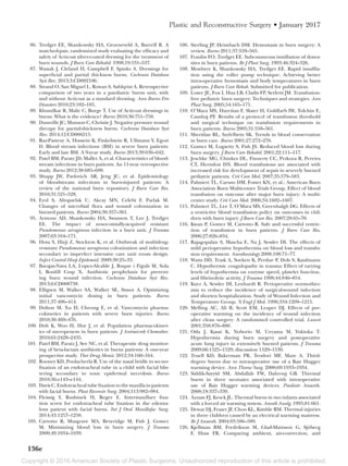 Copyright © 2016 American Society of Plastic Surgeons. Unauthorized reproduction of this article is prohibited.
136e
Plastic and Reconstructive Surgery • January 2017
	 86.	 Tredget EE, Shankowsky HA, Groeneveld A, Burrell R. A
matched-pair, randomized study evaluating the efficacy and
safety of Acticoat silver-coated dressing for the treatment of
burn wounds. J Burn Care Rehabil. 1998;19:531–537.
	 87.	 Wasiak J, Cleland H, Campbell F, Spinks A. Dressings for
superficial and partial thickness burns. Cochrane Database
Syst Rev. 2013;3:CD002106.
	 88.	 Strand O, San Miguel L, Rowan S, Sahlqvist A. Retrospective
comparison of two years in a paediatric burns unit, with
and without Acticoat as a standard dressing. Ann Burns Fire
Disasters 2010;23:182–185.
	 89.	 Khundkar R, Malic C, Burge T. Use of Acticoat dressings in
burns: What is the evidence? Burns 2010;36:751–758.
	 90.	 Dumville JC, Munson C, Christie J. Negative pressure wound
therapy for partial-thickness burns. Cochrane Database Syst
Rev. 2014;12:CD006215.
	 91.	 Raz-Pasteur A, Hussein K, Finkelstein R, Ullmann Y, Egozi
D. Blood stream infections (BSI) in severe burn patients:
Early and late BSI. A 9-year study. Burns 2013;39:636–642.
	 92.	 Patel BM, Paratz JD, Mallet A, et al. Characteristics of blood-
stream infections in burn patients: An 11-year retrospective
study. Burns 2012;38:685–690.
	 93.	 Shupp JW, Pavlovich AR, Jeng JC, et al. Epidemiology
of bloodstream infections in burn-injured patients: A
review of the national burn repository. J Burn Care Res.
2010;31:521–528.
	 94.	 Erol S, Altoparlak U, Akcay MN, Celebi F, Parlak M.
Changes of microbial flora and wound colonization in
burned patients. Burns 2004;30:357–361.
	 95.	 Armour AD, Shankowsky HA, Swanson T, Lee J, Tredget
EE. The impact of nosocomially-acquired resistant
Pseudomonas aeruginosa infection in a burn unit. J Trauma
2007;63:164–171.
	 96.	 Hota S, Hirji Z, Stockton K, et al. Outbreak of multidrug-
resistant Pseudomonas aeruginosa colonization and infection
secondary to imperfect intensive care unit room design.
Infect Control Hosp Epidemiol. 2009;30:25–33.
	 97.	 Barajas-Nava LA, Lopez-Alcalde J, Roque i Figuls M, Sola
I, Bonfill Cosp X. Antibiotic prophylaxis for prevent-
ing burn wound infection. Cochrane Database Syst Rev.
2013;6:CD008738.
	 98.	 Elligsen M, Walker SA, Walker SE, Simor A. Optimizing
initial vancomycin dosing in burn patients. Burns
2011;37:406–414.
	 99.	 Dolton M, Xu H, Cheong E, et al. Vancomycin pharma-
cokinetics in patients with severe burn injuries. Burns
2010;36:469–476.
	100.	 Doh K, Woo H, Hur J, et al. Population pharmacokinet-
ics of meropenem in burn patients. J Antimicrob Chemother.
2010;65:2428–2435.
	101.	 Patel BM, Paratz J, See NC, et al. Therapeutic drug monitor-
ing of beta-lactam antibiotics in burns patients: A one-year
prospective study. Ther Drug Monit. 2012;34:160–164.
	102.	 Rooney KD, Poolacherla R. Use of the nasal bridle to secure
fixation of an endotracheal tube in a child with facial blis-
tering secondary to toxic epidermal necrolysis. Burns
2010;36:e143–e144.
	103.	 Davis C. Endotracheal tube fixation to the maxilla in patients
with facial burns. Plast Reconstr Surg. 2004;113:982–984.
	104.	 Fleissig Y, Rushinek H, Regev E. Intermaxillary fixa-
tion screw for endotracheal tube fixation in the edentu-
lous patient with facial burns. Int J Oral Maxillofac Surg.
2014;43:1257–1258.
	105.	 Cartotto R, Musgrave MA, Beveridge M, Fish J, Gomez
M. Minimizing blood loss in burn surgery. J Trauma
2000;49:1034–1039.
	106.	 Sterling JP, Heimbach DM. Hemostasis in burn surgery: A
review. Burns 2011;37:559–565.
	107.	 Fraulin FO, Tredget EE. Subcutaneous instillation of donor
sites in burn patients. Br J Plast Surg. 1993;46:324–326.
	108.	 Mowbrey K, Shankowsky HA, Tredget EE. Rapid insuffla-
tion using the roller pump technique: Achieving better
intra-operative hemostasis and body temperatures in burn
patients. J Burn Care Rehab. Submitted for publication.
	109.	 Losee JE, Fox I, Hua LB, Cladis FP, Serletti JM. Transfusion-
free pediatric burn surgery: Techniques and strategies. Ann
Plast Surg. 2005;54:165–171.
	110.	 O’Mara MS, Hayetian F, Slater H, Goldfarb IW, Tolchin E,
Caushaj PF. Results of a protocol of transfusion threshold
and surgical technique on transfusion requirements in
burn patients. Burns 2005;31:558–561.
	111.	 Sheridan RL, Szyfelbein SK. Trends in blood conservation
in burn care. Burns 2001;27:272–276.
	112.	 Gomez M, Logsetty S, Fish JS. Reduced blood loss during
burn surgery. J Burn Care Rehabil. 2001;22:111–117.
	113.	 Jeschke MG, Chinkes DL, Finnerty CC, Przkora R, Pereira
CT, Herndon DN. Blood transfusions are associated with
increased risk for development of sepsis in severely burned
pediatric patients. Crit Care Med. 2007;35:579–583.
	114.	 Palmieri TL, Caruso DM, Foster KN, et al.; American Burn
Association Burn Multicenter Trials Group. Effect of blood
transfusion on outcome after major burn injury: A multi-
center study. Crit Care Med. 2006;34:1602–1607.
	115.	 Palmieri TL, Lee T, O’Mara MS, Greenhalgh DG. Effects of
a restrictive blood transfusion policy on outcomes in chil-
dren with burn injury. J Burn Care Res. 2007;28:65–70.
	116.	 Kwan P, Gomez M, Cartotto R. Safe and successful restric-
tion of transfusion in burn patients. J Burn Care Res.
2006;27:826–834.
	117.	 Rajagopalan S, Mascha E, Na J, Sessler DI. The effects of
mild perioperative hypothermia on blood loss and transfu-
sion requirement. Anesthesiology 2008;108:71–77.
	118.	 Watts DD, Trask A, Soeken K, Perdue P, Dols S, Kaufmann
C. Hypothermic coagulopathy in trauma: Effect of varying
levels of hypothermia on enzyme speed, platelet function,
and fibrinolytic activity. J Trauma 1998;44:846–854.
	119.	 Kurz A, Sessler DI, Lenhardt R. Perioperative normother-
mia to reduce the incidence of surgical-wound infection
and shorten hospitalization. Study of Wound Infection and
Temperature Group. N Engl J Med. 1996;334:1209–1215.
	120.	 Melling AC, Ali B, Scott EM, Leaper DJ. Effects of pre-
operative warming on the incidence of wound infection
after clean surgery: A randomised controlled trial. Lancet
2001;358:876–880.
	121.	 Oda J, Kasai K, Noborio M, Ueyama M, Yukioka T.
Hypothermia during burn surgery and postoperative
acute lung injury in extensively burned patients. J Trauma
2009;66:1525–1529; discussion 1529–1530.
	122.	 Truell KD, Bakerman PR, Teodori MF, Maze A. Third-
degree burns due to intraoperative use of a Bair Hugger
warming device. Ann Thorac Surg. 2000;69:1933–1934.
	123.	 Siddik-Sayyid SM, Abdallah FW, Dahrouj GB. Thermal
burns in three neonates associated with intraoperative
use of Bair Hugger warming devices. Paediatr Anaesth.
2008;18:337–339.
	124.	 Azzam FJ, Krock JL. Thermal burns in two infants associated
with a forced air warming system. Anesth Analg. 1995;81:661.
	125.	 Dewar DJ, Fraser JF, Choo KL, Kimble RM. Thermal injuries
in three children caused by an electrical warming mattress.
Br J Anaesth. 2004;93:586–589.
	126.	 Kjellman BM, Fredrikson M, Glad-Mattsson G, Sjöberg
F, Huss FR. Comparing ambient, air-convection, and
 