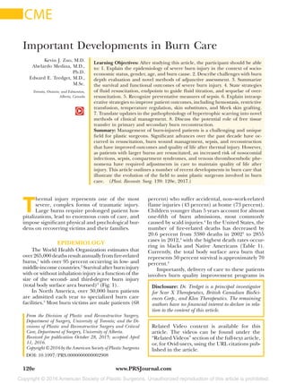 Copyright © 2016 American Society of Plastic Surgeons. Unauthorized reproduction of this article is prohibited.
www.PRSJournal.com120e
T
hermal injury represents one of the most
severe, complex forms of traumatic injury.
Large burns require prolonged patient hos-
pitalizations, lead to enormous costs of care, and
impose significant physical and psychological bur-
dens on recovering victims and their families.
EPIDEMIOLOGY
The World Health Organization estimates that
over 265,000 deaths result annually from fire-related
burns,1
with over 95 percent occurring in low- and
middle-income countries.2
Survival after burn injury
with or without inhalation injury is a function of the
size of the second- and third-degree burn injury
(total body surface area burned)3
(Fig. 1).
In North America, over 30,000 burn patients
are admitted each year to specialized burn care
facilities.3
Most burn victims are male patients (68
percent) who suffer accidental, non–work-related
flame injuries (43 percent) at home (73 percent).
Children younger than 5 years account for almost
one-fifth of burn admissions, most commonly
caused by scald injuries.4
In the United States, the
number of fire-related deaths has decreased by
20.6 percent from 3380 deaths in 20025
to 2855
cases in 2012,4
with the highest death rates occur-
ring in blacks and Native Americans (Table  1).
Currently, the total body surface area burn that
represents 50 percent survival is approximately 70
percent.4
Importantly, delivery of care to these patients
involves burn quality improvement programs in
Disclosure: Dr. Tredget is a principal investigator
for Scar X Therapeutics, British Canadian BioSci-
ences Corp., and Klox Therapeutics. The remaining
authors have no financial interest to declare in rela-
tion to the content of this article.
Copyright © 2016 by the American Society of Plastic Surgeons
DOI: 10.1097/PRS.0000000000002908
Kevin J. Zuo, M.D.
Abelardo Medina, M.D.,
Ph.D.
Edward E. Tredget, M.D.,
M.Sc.
Toronto, Ontario, and Edmonton,
Alberta, Canada
Learning Objectives: After studying this article, the participant should be able
to: 1. Explain the epidemiology of severe burn injury in the context of socio-
economic status, gender, age, and burn cause. 2. Describe challenges with burn
depth evaluation and novel methods of adjunctive assessment. 3. Summarize
the survival and functional outcomes of severe burn injury. 4. State strategies
of fluid resuscitation, endpoints to guide fluid titration, and sequelae of over-
resuscitation. 5. Recognize preventative measures of sepsis. 6. Explain intraop-
erative strategies to improve patient outcomes, including hemostasis, restrictive
transfusion, temperature regulation, skin substitutes, and Meek skin grafting.
7. Translate updates in the pathophysiology of hypertrophic scarring into novel
methods of clinical management. 8. Discuss the potential role of free tissue
transfer in primary and secondary burn reconstruction.
Summary: Management of burn-injured patients is a challenging and unique
field for plastic surgeons. Significant advances over the past decade have oc-
curred in resuscitation, burn wound management, sepsis, and reconstruction
that have improved outcomes and quality of life after thermal injury. However,
as patients with larger burns are resuscitated, an increased risk of nosocomial
infections, sepsis, compartment syndromes, and venous thromboembolic phe-
nomena have required adjustments in care to maintain quality of life after
injury. This article outlines a number of recent developments in burn care that
illustrate the evolution of the field to assist plastic surgeons involved in burn
care.  (Plast. Reconstr. Surg. 139: 120e, 2017.)
From the Division of Plastic and Reconstructive Surgery,
Department of Surgery, University of Toronto; and the Di-
visions of Plastic and Reconstructive Surgery and Critical
Care, Department of Surgery, University of Alberta.
Received for publication October 28, 2015; accepted April
11, 2016.
Important Developments in Burn Care
Related Video content is available for this
article. The videos can be found under the
“Related Videos” section of the full-text article,
or, for Ovid users, using the URL citations pub-
lished in the article.
CME
 