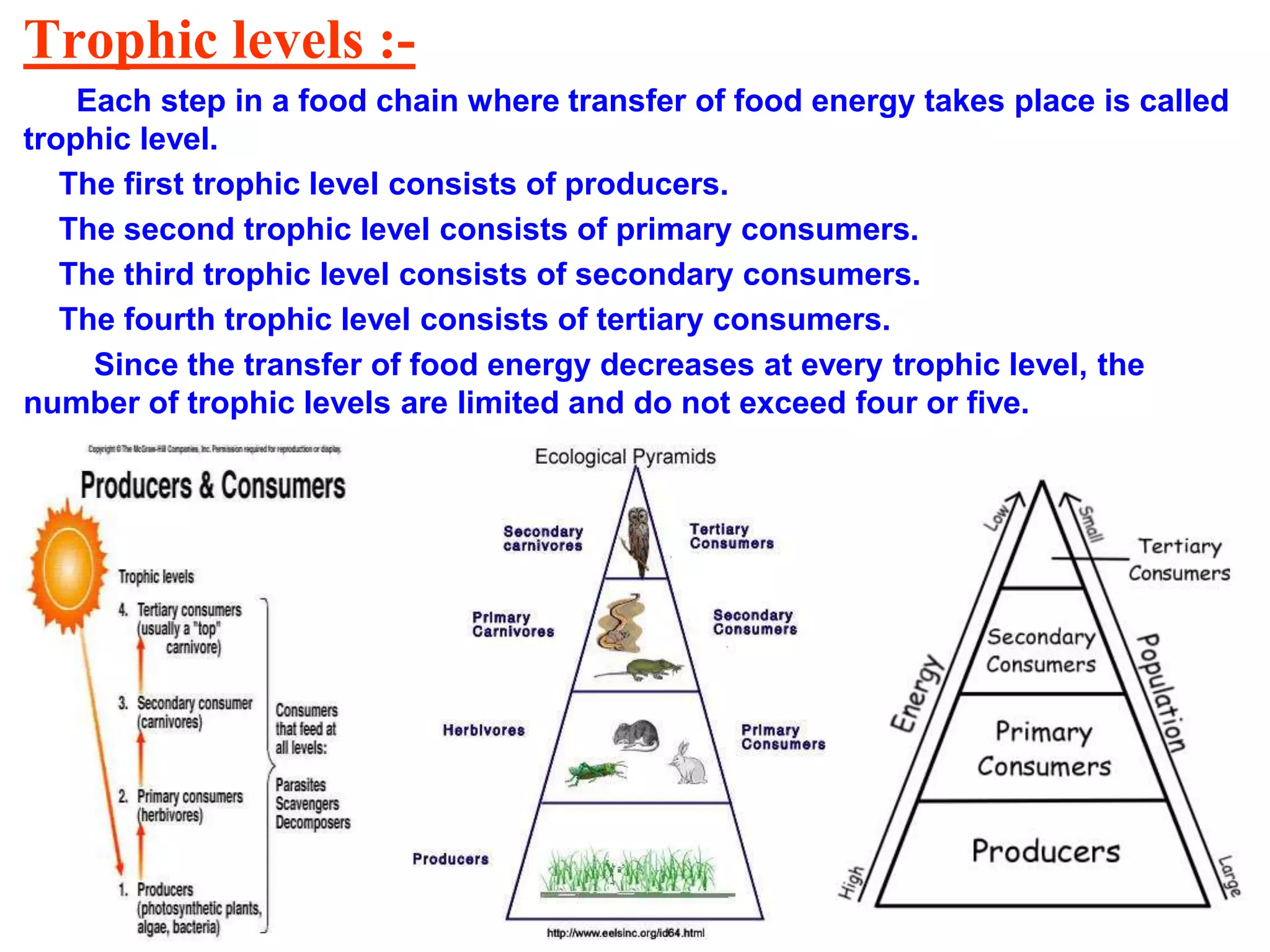 Trophic levels :-
Each step in a food chain where transfer of food energy takes place is called
trophic level.
The first trophic level consists of producers.
The second trophic level consists of primary consumers.
The third trophic level consists of secondary consumers.
The fourth trophic level consists of tertiary consumers.
Since the transfer of food energy decreases at every trophic level, the
number of trophic levels are limited and do not exceed four or five.
 
