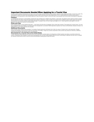 Important Documents Needed When Applying for a Tourist Visa
American citizens traveling internationally may need a visa to enter foreign countries and some foreign citizens visiting the United States must obtain a tourist visa, as well. The
documentation needed for a tourist visa varies greatly by country, though most share similar basic requirements. The U.S. State Department provides country-specific
information on visa requirements to help travelers determine if they are required to obtain a visa and the type of documentation they must provide to accompany an application.
Passport
All visa applicants must have a current passport, because the visa is stamped onto or affixed to the passport. In most cases, the passport must be valid for at least six months
after the planned travel dates, though this requirement may be waived or extended in certain countries. The passport must a sufficient number of blank pages to be imprinted
with the tourist visa, and some countries require additional pages. If a passport does not have enough blank pages, the U.S. State Department adds pages to American
passports upon request and payment of processing fees.
Photo and Fees
Most countries request a current passport-type photo -- a color photo of the face free of sunglasses, hats or other head coverings. They typically are 2 square inches. You must
pay an application fee to the embassy of consulate where the visa application is processed. Mailed applications typically must include a self-addressed, stamped envelope or an
additional fee to cover mailing costs from the consulate.
Additional Documents
Some countries require additional documentation. For example, Russia requires trip confirmation from a hotel, tour group or Russian host to verify travel plans. Pakistan
requires documentation of service time for those who have been in the military. Though not a common requirement, some countries may request an interview or additional
supporting documentation after officials review a visa application.
Documents for a Tourist Visa to the United States
Tourists visiting the United States who are not from one of the 35 visa-waiver countries listed on the Department of State's website must obtain a visa before entering the
country. All applicants must complete an online tourist visa application form, provide a single passport photo and have a valid passport. Applicants may also have to complete
an interview, provide proof of funds to cover the trip and documentation showing plans to leave the country.
 