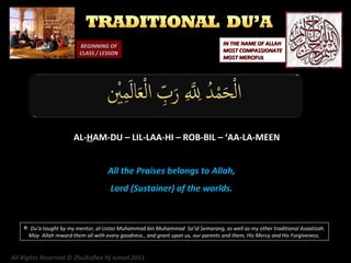 BEGINNING OF
CLASS / LESSON

IN THE NAME OF ALLAH
MOST COMPASSIONATE
MOST MERCIFUL

AL-HAM-DU – LIL-LAA-HI – ROB-BIL – ‘AA-LA-MEEN
All the Praises belongs to Allah,
Lord (Sustainer) of the worlds.

Du’a taught by my mentor, al-Ustaz Muhammad bin Muhammad Sa’id Semarang, as well as my other traditional Asaatizah.
May Allah reward them all with every goodness., and grant upon us, our parents and them, His Mercy and His Forgiveness.

All Rights Reserved © Zhulkeflee Hj Ismail 2011

 