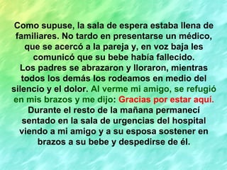 Como supuse, la sala de espera estaba llena de
familiares. No tardo en presentarse un médico,
que se acercó a la pareja y, en voz baja les
comunicó que su bebe había fallecido.
Los padres se abrazaron y lloraron, mientras
todos los demás los rodeamos en medio del
silencio y el dolor. Al verme mi amigo, se refugió
en mis brazos y me dijo: Gracias por estar aquí.
Durante el resto de la mañana permanecí
sentado en la sala de urgencias del hospital
viendo a mi amigo y a su esposa sostener en
brazos a su bebe y despedirse de él.
 
