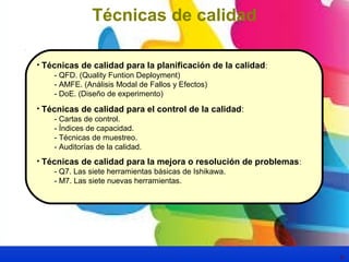 6 
Técnicas de calidad 
• Técnicas de calidad para la planificación de la calidad: 
- QFD. (Quality Funtion Deployment) 
- AMFE. (Análisis Modal de Fallos y Efectos) 
- DoE. (Diseño de experimento) 
• Técnicas de calidad para el control de la calidad: 
- Cartas de control. 
- Índices de capacidad. 
- Técnicas de muestreo. 
- Auditorías de la calidad. 
• Técnicas de calidad para la mejora o resolución de problemas: 
- Q7. Las siete herramientas básicas de Ishikawa. 
- M7. Las siete nuevas herramientas. 
 