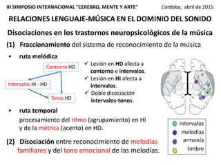 RELACIONES LENGUAJE-MÚSICA EN EL DOMINIO DEL SONIDO
XI SIMPOSIO INTERNACIONAL “CEREBRO, MENTE Y ARTE” Córdoba, abril de 2015
Disociaciones en los trastornos neuropsicológicos de la música
(1) Fraccionamiento del sistema de reconocimiento de la música
• ruta melódica
• ruta temporal
procesamiento del ritmo (agrupamiento) en HI
y de la métrica (acento) en HD.
intervalos
melodías
armonía
timbre
Contorno HD
Intervalos HI - HD
Tonos HD
 Lesión en HD afecta a
contorno e intervalos.
 Lesión en HI afecta a
intervalos.
 Doble disociación
intervalos-tonos.
(2) Disociación entre reconocimiento de melodías
familiares y del tono emocional de las melodías.
 