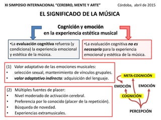 Cognición y emoción
en la experiencia estética musical
•La evaluación cognitiva refuerza (y
condiciona) la experiencia emocional
y estética de la música.
•La evaluación cognitiva no es
necesaria para la experiencia
emocional y estética de la música.
(1) Valor adaptativo de las emociones musicales:
• selección sexual, mantenimiento de vínculos grupales.
• valor adaptativo indirecto: adquisición del lenguaje.
(2) Múltiples fuentes de placer:
• Nivel moderado de activación cerebral.
• Preferencia por lo conocido (placer de la repetición).
• Búsqueda de novedad.
• Experiencias extramusicales.
EL SIGNIFICADO DE LA MÚSICA
XI SIMPOSIO INTERNACIONAL “CEREBRO, MENTE Y ARTE” Córdoba, abril de 2015
PERCEPCIÓN
EMOCIÓN EMOCIÓN
META-COGNICIÓN
COGNICIÓN
 