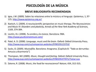BREVE BIBLIOGRAFÍA RECOMENDADA
1) Igoa, J.M. (2009). Sobre las relaciones entre la música y el lenguaje. Epistemus, 1, 97-
125. http://www.epistemus.org.ar/
2) Koelsch, S. (2009). A neuroscientific perspective on music therapy. The Neurosciences
and Music III: Disorders and plasticity, Annals of the New York Academy of Sciences,
1169, 374-384.
3) Levitin, D.J. (2008). Tu cerebro y la música. Barcelona: RBA.
http://www.yourbrainonmusic.com/
4) Patel, A. D. (2008). Language, music and the brain. Oxford: Oxford University Press.
http://www.oup.com/us/companion.websites/9780195123753/
5) Sacks, O. (2009). Musicofilia. Barcelona: Anagrama. [Capítulo 8: “Todo se derrumba:
Amusia y disarmonía”]
6) Thompson, W.F. (2009). Music, thought and feeling. Oxford: Oxford University Press.
http://www.oup.com/us/companion.websites/9780195377071/?view=usa
7) Zatorre, R. (2008). Music, the food for neuroscience? Nature, 434, 312-315.
PSICOLOGÍA DE LA MÚSICA
 