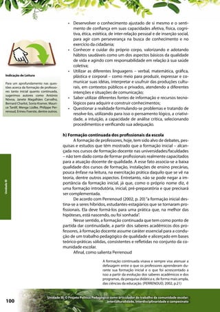 Indicação de Leitura

Unidade III

Para um aprofundamento nas questões acerca da formação de professores tanto inicial quanto continuada,
sugerimos autores como António
Nóvoa, Janete Magalhães Carvalho,
Bernard Charlot, Sonia Kramer, Maurice Tardif, Menga Lüdke, Philippe Perrenoud, Erineu Foerste, dentre outros.

•	 Desenvolver o conhecimento ajustado de si mesmo e o sentimento de confiança em suas capacidades afetiva, física, cognitiva, ética, estética, de inter-relação pessoal e de inserção social,
para agir com perseverança na busca de conhecimento e no
exercício da cidadania;
•	 Conhecer e cuidar do próprio corpo, valorizando e adotando
hábitos saudáveis como um dos aspectos básicos da qualidade
de vida e agindo com responsabilidade em relação à sua saúde
coletiva;
•	 Utilizar as diferentes linguagens – verbal, matemática, gráfica,
plástica e corporal – como meio para produzir, expressar e comunicar suas idéias, interpretar e usufruir das produções culturais, em contextos públicos e privados, atendendo a diferentes
intenções e situações de comunicação;
•	 Saber utilizar diferentes fontes de informação e recursos tecnológicos para adquirir e construir conhecimentos;
•	 Questionar a realidade formulando-se problemas e tratando de
resolve-los, utilizando para isso o pensamento lógico, a criatividade, a intuição, a capacidade de análise crítica, selecionando
procedimentos e verificando sua adequação.
h) Formação continuada dos profissionais da escola
A formação de professores, hoje, tem sido alvo de debates, pesquisas e estudos que têm mostrado que a formação inicial – alcançada nos cursos de formação docente nas universidades/faculdades
– não tem dado conta de formar profissionais realmente capacitados
para a atuação docente de qualidade. A esse fato associa-se a baixa
qualidade dos cursos de formação, instalações de ensino precárias,
pouca ênfase na leitura, na exercitação prática daquilo que se vê na
teoria, dentre outros aspectos. Entretanto, não se pode negar a importância da formação inicial, já que, como o próprio nome diz, é
uma formação introdutória, inicial, pré-preparatória e que precisará
ser complementada.
De acordo com Perrenoud (2002, p. 20) “a formação inicial destina-se a seres híbridos, estudantes-estagiários que se tornaram profissionais. Ela deve formá-los para uma prática que, na melhor das
hipóteses, está nascendo, ou foi sonhada”.
Nesse sentido, a formação continuada que tem como ponto de
partida dar continuidade, a partir dos saberes acadêmicos dos professores, à formação docente assume caráter essencial para a condução de um trabalho pedagógico de qualidade e alicerçado em bases
teórico-práticas sólidas, consistentes e refletidas no conjunto da comunidade escolar.
Afinal, como salienta Perrenoud
A formação continuada visava e sempre visa atenuar a
defasagem entre o que os professores aprenderam durante sua formação inicial e o que foi acrescentado a
isso a partir da evolução dos saberes acadêmicos e dos
programas, da pesquisa didática e, de forma mais ampla,
das ciências da educação. (PERRENOUD, 2002, p.21)

100

Unidade III: O Projeto Político Pedagógico como articulador do trabalho da comunidade escolar:
interculturalidade, interdisciplinaridade e campesinato

 