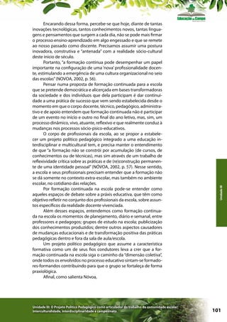 Unidade III: O Projeto Político Pedagógico como articulador do trabalho da comunidade escolar:
interculturalidade, interdisciplinaridade e campesinato

Unidade III

Encarando dessa forma, percebe-se que hoje, diante de tantas
inovações tecnológicas, tantos conhecimentos novos, tantas linguagens e pensamentos que surgem a cada dia, não se pode mais firmar
o processo ensino-aprendizado em algo engessado e que se remete
ao nosso passado como discente. Precisamos assumir uma postura
inovadora, construtiva e “antenada” com a realidade sócio-cultural
deste início de século.
Portanto, “a formação contínua pode desempenhar um papel
importante na configuração de uma ‘nova’ profissionalidade docente, estimulando a emergência de uma cultura organizacional no seio
das escolas” (NOVOA, 2002, p. 56).
Pensar numa proposta de formação continuada para a escola
que se pretende democrática e alicerçada em bases transformadoras
da sociedade e dos indivíduos que dela participam é dar continuidade a uma prática de sucesso que vem sendo estabelecida desde o
momento em que o corpo docente, técnico, pedagógico, administrativo e de apoio entendem que formação continuada não é participar
de um evento no início e outro no final do ano letivo, mas, sim, um
processo dinâmico, vivo, atuante, reflexivo e que realmente conduz à
mudanças nos processos sócio-psico-educativos.
O corpo de profissionais da escola, ao se propor a estabelecer um projeto político pedagógico integrado a uma educação interdisciplinar e multicultural tem, e precisa manter o entendimento
de que “a formação não se constrói por acumulação (de cursos, de
conhecimentos ou de técnicas), mas sim através de um trabalho de
reflexividade crítica sobre as práticas e de (re)construção permanente de uma identidade pessoal” (NÓVOA, 2002, p. 57). Nesse sentido,
a escola e seus profissionais precisam entender que a formação não
se dá somente no contexto extra-escolar, mas também no ambiente
escolar, no cotidiano das relações.
Por formação continuada na escola pode-se entender como
aqueles espaços de debate sobre a práxis educativa, que têm como
objetivo refletir no conjunto dos profissionais da escola, sobre assuntos específicos da realidade docente vivenciada.
Além desses espaços, entendemos como formação continuada na escola os momentos de planejamento, diário e semanal, entre
professores e pedagogos; grupos de estudo na escola; publicização
dos conhecimentos produzidos; dentre outros aspectos causadores
de mudanças educacionais e de transformação positiva das práticas
pedagógicas dentro e fora da sala de aula/escola.
Um projeto político pedagógico que assume a característica
formativa como um de seus fios condutores leva a crer que a formação continuada na escola siga o caminho da “dimensão coletiva”,
onde todos os envolvidos no processo educativo sintam-se formadores-formandos contribuindo para que o grupo se fortaleça de forma
praxiológica.
Afinal, como salienta Nóvoa,

101

 