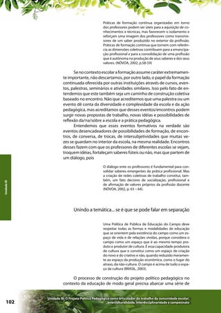 Práticas de formação contínua organizadas em torno
dos professores podem ser úteis para a aquisição de conhecimentos e técnicas, mas favorecem o isolamento e
reforçam uma imagem dos professores como transmissores de um saber produzido no exterior da profissão.
Práticas de formação contínua que tornem com referência as dimensões coletivas contribuem para a emancipação profissional e para a consolidação de uma profissão
que é autônoma na produção de seus saberes e dos seus
valores. (NÓVOA, 2002, p.58-59)

Unidade III

Se no contexto escolar a formação assume caráter extremamente importante, não descartamos, por outro lado, o papel da formação
continuada oferecida por outras instituições através de cursos, eventos, palestras, seminários e atividades similares. Isso pelo fato de entendemos que este também seja um caminho de construção coletiva
baseado no encontro. Não que acreditemos que uma palestra ou um
evento dê conta da diversidade e complexidade da escola e da ação
pedagógica, mas acreditamos que desses eventos/encontros podem
surgir novas propostas de trabalho, novas idéias e possibilidades de
reflexão da/na/sobre a escola e a prática pedagógica.
Entendemos que esses eventos formativos na verdade são
eventos desencadeadores de possibilidades de formação, de encontros, de conversa, de trocas, de intersubjetividades que muitas vezes se guardam no interior da escola, na mesma realidade. Encontros
desses fazem com que os professores de diferentes escolas se vejam,
troquem idéias, fortaleçam saberes fúteis ou não, mas que partem de
um diálogo, pois
O diálogo ente os professores é fundamental para consolidar saberes emergentes da prática profissional. Mas
a criação de redes coletivas de trabalho constitui, também, um fato decisivo de socialização, profissional e
de afirmação de valores próprios da profissão docente
(NÓVOA, 2002, p. 63 – 64).

Unindo a temática... se é que se pode falar em separação
Uma Política de Pública de Educação do Campo deve
respeitar todas as formas e modalidades de educação
que se orientem pela existência do campo como um espaço de vida e de relações vividas, porque considera o
campo como um espaço que é ao mesmo tempo produto e produtor de cultura. É essa capacidade produtora
de cultura que o constitui como um espaço de criação
do novo e do criativo e não, quando reduzido meramente ao espaço da produção econômica, como o lugar do
atraso, da não-cultura. O campo é acima de tudo o espaço da cultura (BRASIL, 2003).

O processo de construção do projeto político pedagógico no
contexto da educação de modo geral precisa abarcar uma série de

102

Unidade III: O Projeto Político Pedagógico como articulador do trabalho da comunidade escolar:
interculturalidade, interdisciplinaridade e campesinato

 