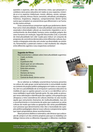 Sugestão de Filmes
Para incrementar o debate sobre interculturalidade sugerimos:
•	 Crash, no limite;
•	 Babel;
•	 O jardineiro fiel;
•	 Quem quer ser um milionário;
•	 Amor sem fronteiras;
•	 Entre dois amores;
•	 O vizinho;
•	 Homens de honra;
•	 Em minha terra;
•	 Central do Brasil; dentre outros
Ao se valorizar as múltiplas características humanas presentes
na cultura de cada grupo social pertencente à comunidade escolar
no contexto do projeto político pedagógico em todos os seus aspectos, tem-se a possibilidade de se enriquecer o processo educativo na
medida em que os sujeitos passam a se ver e a se identificar com a
nova realidade à qual estão fazendo parte. Ou seja, pode-se pressupor nessa valorização e identificação dos sujeitos, uma proposta que
ultrapassa a mera coexistência de culturas distintas no seio escolar,
aquilo que comumente chamamos de multiculturalidade, mas sim
o reconhecimento e o incremento de ações que coadunem as várias
culturas de modo que todos se apropriem das várias possibilidades
num processo que denominamos inter. Daí a necessidade de o projeto político pedagógico abarcar essas culturas e proporcionar ações
que sejam propiciadoras desse reconhecimento.
Nesse processo dialético e sistemático, vale destacar que a educação do campo é um dos cenários propícios para que se estabeleça um
diálogo intenso entre as diferentes linguagens e diferentes manifesta-

Unidade III: O Projeto Político Pedagógico como articulador do trabalho da comunidade escolar:
interculturalidade, interdisciplinaridade e campesinato

Unidade III

questões e aspectos, além dos elementos vistos, que perpassam o
cotidiano sócio-psico-educativo em todos os seus aspectos, incluindo-se aí os aspectos intelectuais, morais, afetivos, sociais, antropológicos, culturais, étnicos, físicos, sensoriais, atitudinais, psicológicos,
históricos, lingüísticos, religiosos, comportamentais dentre tantos
outros que compõem as características que diferenciam o ser humano dos outros animais.
Essas características comporiam aquilo que poderíamos identificar como interculturalidade. A interculturalidade está estritamente
associada à diversidade cultural, ao movimento migratório e ao reconhecimento da diversidade humana como condição própria dos
seres humanos em evolução. Segundo Vasconcelos (s/d), o conceito
de interculturalidade tem sido “usado para indicar um conjunto de
propostas de convivência democrática entre diferentes culturas, buscando a integração entre elas sem anular sua diversidade, ao contrário, fomentando o potencial criativo e vital resultante das relações
entre diferentes agentes e seus respectivos contextos”.

103

 