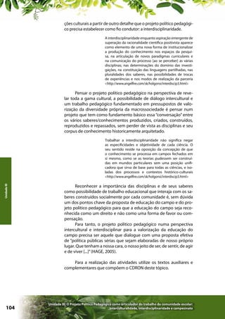 ções culturais a partir de outro detalhe que o projeto político pedagógico precisa estabelecer como fio condutor: a interdisciplinaridade.
A interdisciplinaridade enquanto aspiração emergente de
superação da racionalidade científica positivista aparece
como elemento de uma nova forma de institucionalizar
a produção do conhecimento nos espaços da pesquisa, na articulação de novos paradigmas curriculares e
na comunicação do processo [ao se perceber] as várias
disciplinas; nas determinações do domínio das investigações, na constituição das linguagens partilhadas, nas
pluralidades dos saberes, nas possibilidades de trocas
de experiências e nos modos de realização da parceria
<http://www.angelfire.com/sk/holgonsi/interdiscip3.html>

Pensar o projeto político pedagógico na perspectiva de revelar toda a gama cultural, a possibilidade de diálogo intercultural e
um trabalho pedagógico fundamentado em pressupostos de valorização da diversidade própria da macrossociedade é pensar num
projeto que tem como fundamento básico essa “conversação” entre
os vários saberes/conhecimentos produzidos, criados, construídos,
reproduzidos e repassados, sem perder de vista as disciplinas e seu
corpus de conhecimento historicamente arquitetado.

Unidade III

Trabalhar a interdisciplinaridade não significa negar
as especificidades e objetividade de cada ciência. O
seu sentido reside na oposição da concepção de que
o conhecimento se processa em campos fechados em
si mesmo, como se as teorias pudessem ser construídas em mundos particulares sem uma posição unificadora que sirva de base para todas as ciências, e isoladas dos processos e contextos histórico-culturais
<http://www.angelfire.com/sk/holgonsi/interdiscip3.html>

Reconhecer a importância das disciplinas e de seus saberes
como possibilidade de trabalho educacional que interaja com os saberes construídos socialmente por cada comunidade é, sem dúvida
um dos pontos chave da proposta de educação do campo e do projeto político pedagógico para que a educação do campo seja reconhecida como um direito e não como uma forma de favor ou compensação.
Para tanto, o projeto político pedagógico numa perspectiva
intercultural e interdisciplinar para a valorização da educação do
campo precisa ser aquele que dialogue com uma proposta efetiva
de “política públicas sérias que sejam elaboradas de nosso próprio
lugar. Que tenham a nossa cara, o nosso jeito de ser, de sentir, de agir
e de viver [...]” (HAGE, 2005).
Para a realização das atividades utilize os textos auxiliares e
complementares que compõem o CDRON deste tópico.

104

Unidade III: O Projeto Político Pedagógico como articulador do trabalho da comunidade escolar:
interculturalidade, interdisciplinaridade e campesinato

 