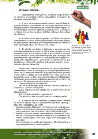 ATIVIDADES DIDÁTICAS
1 – Após assistir ao filme “Conrack”, estabeleça um paralelo entre o contexto apresentado no filme e a educação de modo geral e do
campo de modo específico.
2 – A partir da leitura do material impresso e no CD ROM argumente sobre as possibilidades de construção do Projeto Político
Pedagógico numa escola campesina, levando em consideração a interculturalidade e a interdisciplinaridade, como pontos cruciais para
o estabelecimento de uma relação dialética, inclusiva e democrática
de educação.

4 – De acordo com Drago e Rodrigues, o planejamento das
ações pedagógicas no contexto da educação no campo é de suma
importância para que se eliminem práticas espontaneístas e improvisadas na escola. Assim, pensando no papel que a educação tem
como ferramenta de transformação social, planeje cinco ações integradas entre os profissionais, a comunidade e o corpo discente que
possibilitem a relação entre a cultura, as disciplinas escolares e a proposta de educação campesina.

Sugestão - Grupo de estudo: formar grupos de até quatro componentes para trabalhar os textos e
realizar atividades propostas. Este
grupo prepara discussões para os
encontros coletivos.

5 – Com base nos estudos desenvolvidos, faça um levantamento em sua escola sobre as concepções de avaliação que se fazem presentes. Para fazer esse levantamento organize um roteiro de questões
visando colher os dados, por meio de entrevistas ou da aplicação de
questionário junto aos diferentes segmentos da comunidade escolar
(professores, alunos, equipe pedagógica, pais, demais servidores da
escola, etc.). Eis algumas sugestões para seu roteiro:
O que você entende por avaliação?
Para você, há distinção entre avaliação somativa, formativa e
diagnóstica? Comente sua resposta.
Qual a importância da avaliação para o desenvolvimento da
ação educativa?
Que estratégias avaliativas costuma usar?
Que resultados você tem obtido com as estratégias usadas?

Unidade III

3 – Após leitura dos textos sugeridos no CD ROM destaque os
pontos essenciais para a construção do Projeto Político pedagógico
na escola comum. Identifique possíveis semelhanças e/ou diferenças
entre a educação urbana e a educação no campo.

6 – A partir das leituras e reflexões já desenvolvidas, comente
no fórum de debates virtual os pontos centrais relativos à participação e democratização na/da escola:
•	 Quais as principais dificuldades enfrentadas em sua escola para viabilizar a participação de professores, equipe de apoio, pais, alunos e
outros segmentos na construção do Projeto Político Pedagógico?
•	 Quais os canais, mecanismos e estratégias que poderiam ser utilizados em sua escola para viabilizar a participação dos diferentes segmentos na construção ou revisão do Projeto Político Pedagógico de
sua escola?
•	 Que mecanismos são usados para valorizar as diferentes culturas e
linguagens presentes na escola campesina?

Unidade III: O Projeto Político Pedagógico como articulador do trabalho da comunidade escolar:
interculturalidade, interdisciplinaridade e campesinato

105

 