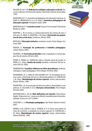 KASSAR. M. de C. M. Deficiência múltipla e educação no Brasil: discurso e silêncio na história de sujeitos. São Paulo: Autores Associados,
1999.
MANTOAN, M. T. E. Caminhos pedagógicos da educação inclusiva. In:
GAIO, R.; MENEGHETTI, R. G. K. (Orgs.). Caminhos pedagógicos da
educação especial. Petrópolis: Vozes, 2004.
MANTOAN, M. T. E. Inclusão escolar: O que é? Como fazer? São Paulo:
Moderna, 2003.
MARTINS, L. M. O ensino e o desenvolvimento da criança de zero a
três anos. In: ARCE, A.; MARTINS, L. M. (Orgs.). Ensinando aos pequenos de zero a três anos. Campinas: Alínea, 2009.
MITTLER, P. Educação Inclusiva: contextos sociais. Porto Alegre: Artmed, 2003.
NOVOA, A. Formação de professores e trabalho pedagógico.
Lisboa: Educa, 2002.
OLIVEIRA, I. B. Currículos praticados: ente a regulação e a emancipação. Rio de Janeiro: DP & A, 2003.
PENIN, S.; VIEIRA, S.L. Refletindo sobre a função social da escola. In:
VEIRA, S. L. (Org.). Gestão da escola: desafios a enfrentar. Rio de Janeiro: DP & A, 2002.

ROSEMBERG, D. S., LIMA, M.; VALLADARES, M. T. R. Estratégias de ensino: entre a dimensão técnica e a dimensão política. In: CARVALHO,
J. M. (Org.). Metodologia do ensino superior: textos selecionados.
Vitória: Edufes, 1998.

Unidade III

PERRENOUD, P. A prática reflexiva no ofício de professor: profissionalização e razão pedagógica. Porto Alegre: Artmed, 2002.

SACRISTÁN, J. G. A construção do discurso sobre a diversidade e suas
práticas. In: ALCUDIA, R. et al. Atenção à diversidade. Porto Alegre:
Artmed, 2002.
VASCONCELOS, L. M. de. Mais definições em trânsito: interculturalidade. Disponível em <www.cult.ufba.br/maisdefinicoes/interculturalidade acesso em 23/11/2009>.
VYGOTSKY, L. S. Psicologia pedagógica. São Paulo: Martins Fontes,
2001.
WEBER, G. M., COSTA, G de A., STANGE, N. T. H. Havia uma pedra no
meio do caminho: a avaliação no ensino superior. In: CARVALHO, J.
M. (Org.). Metodologia do ensino superior: textos selecionados.
Vitória: EDUFES, 1998.

Unidade III: O Projeto Político Pedagógico como articulador do trabalho da comunidade escolar:
interculturalidade, interdisciplinaridade e campesinato

107

 